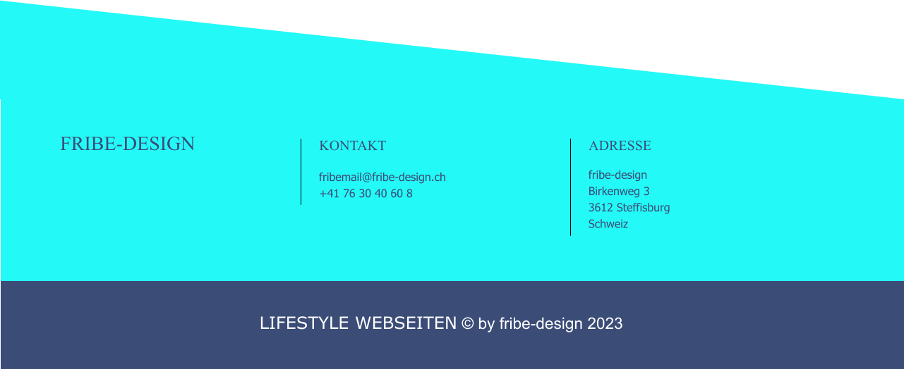 FRIBE-DESIGN                                                                                               KONTAKT                                                      fribemail@fribe-design.ch +41 76 30 40 60 8                                                              ADRESSE                                                      fribe-design Birkenweg 3 3612 Steffisburg Schweiz  LIFESTYLE WEBSEITEN © by fribe-design 2023